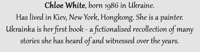 Chloe White, born 1986 in Ukraine. Has lived in Kiev, New York, Hongkong. She is a painter. Ukrainka is her first book - a fictionalised recollection of many stories she has heard of and witnessed over the years.