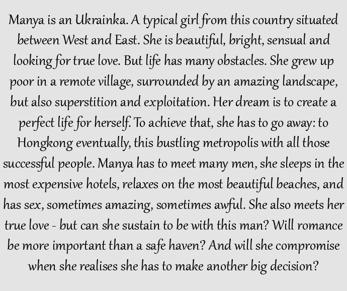 Provocative story of a girl named Manya Ukrainka. Manya is an Ukrainka. A typical girl from this country situated between West and East. She is beautiful, bright, sensual and looking for true love. But life has many obstacles. She grew up poor in a remote village, surrounded by an amazing landscape, but also superstition and exploitation. Her dream is to create a perfect life for herself. To achieve that, she has to go away: to Hongkong eventually, this bustling metropolis with all those successful people. Manya has to meet many men, she sleeps in the most expensive hotels, relaxes on the most beautiful beaches, and has sex, sometimes amazing, sometimes awful. She also meets her true love - but can she sustain to be with this man? Will romance be more important than a safe haven? And will she compromise when she realises she has to make another big decision?